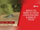 Agricultor morre ao tentar atravessar área alagada de trator