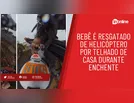 Bebê é resgatado de helicóptero por telhado de casa durante enchente