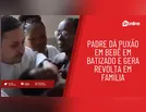 Revoltante! Padre dá puxão em bebê em batizado e gera revolta